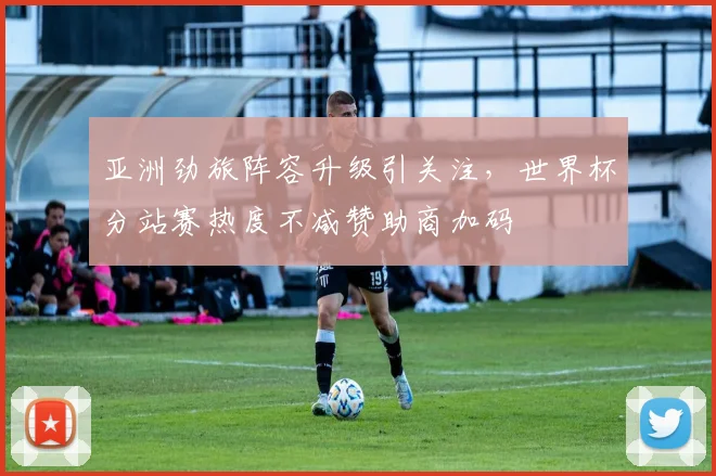 亚洲劲旅阵容升级引关注，世界杯分站赛热度不减赞助商加码