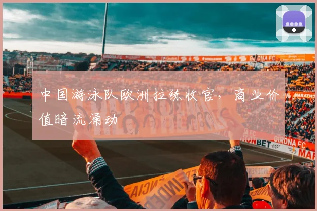 中国游泳队欧洲拉练收官，商业价值暗流涌动