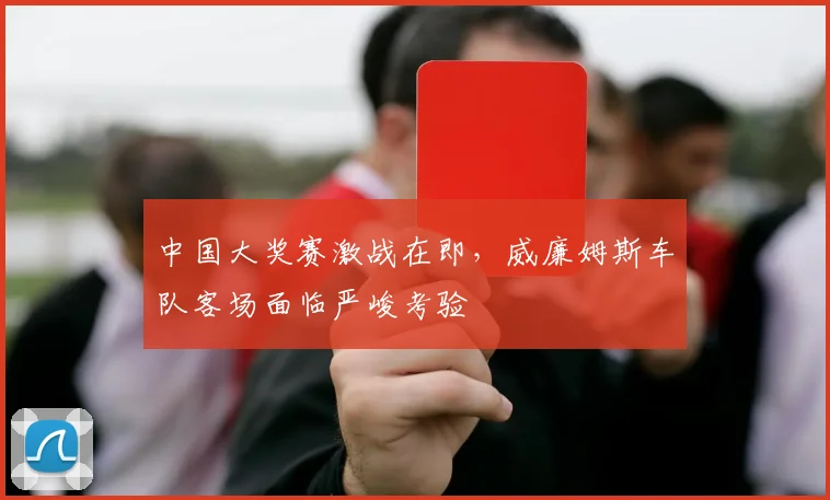 中国大奖赛激战在即，威廉姆斯车队客场面临严峻考验