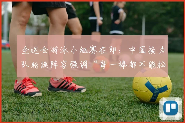 全运会游泳小组赛在即，中国接力队轮换阵容强调“每一棒都不能松”