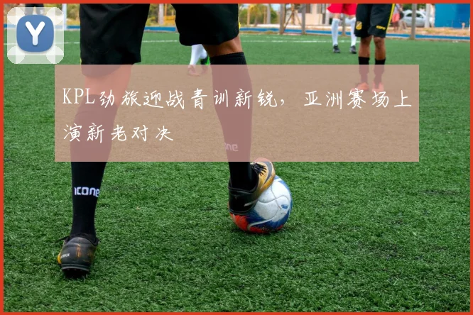 KPL劲旅迎战青训新锐，亚洲赛场上演新老对决