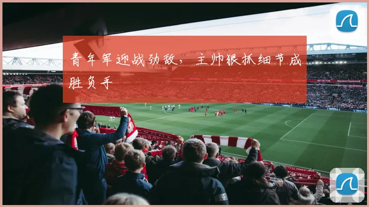青年军迎战劲敌，主帅狠抓细节成胜负手