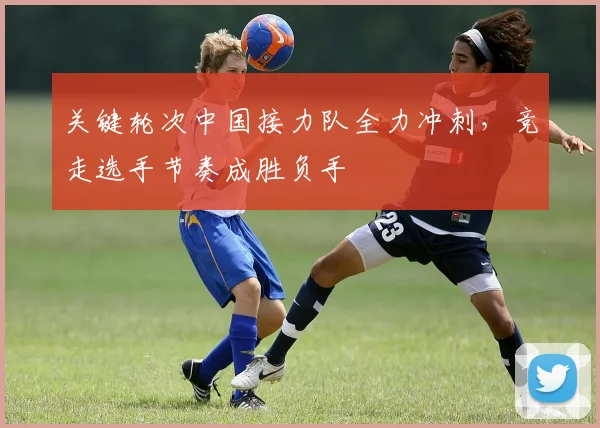 关键轮次中国接力队全力冲刺，竞走选手节奏成胜负手