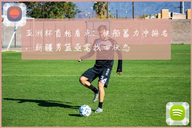 亚洲杯首轮看点：快船蓄力冲排名，新疆男篮亟需找回状态