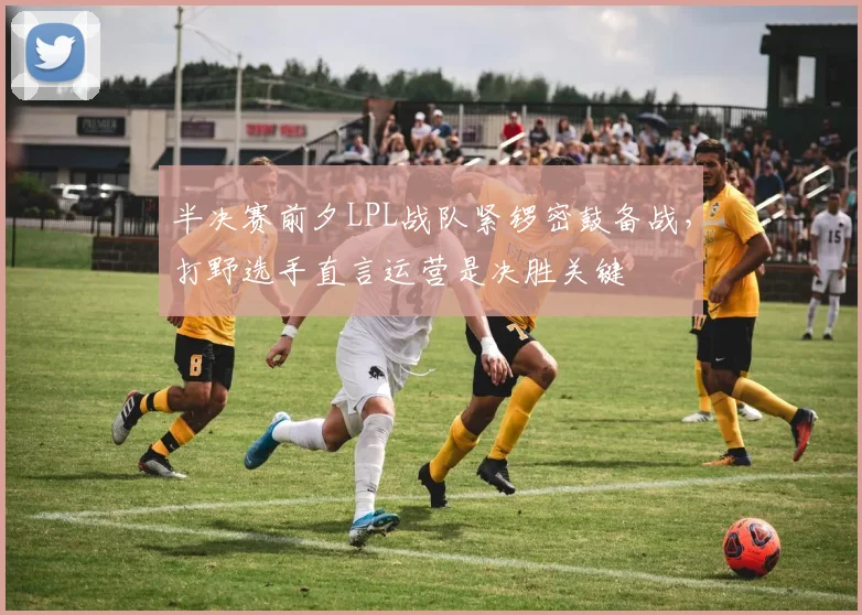 半决赛前夕LPL战队紧锣密鼓备战，打野选手直言运营是决胜关键