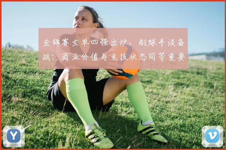 全锦赛女单四强出炉，削球手谈备战：商业价值与竞技状态同等重要