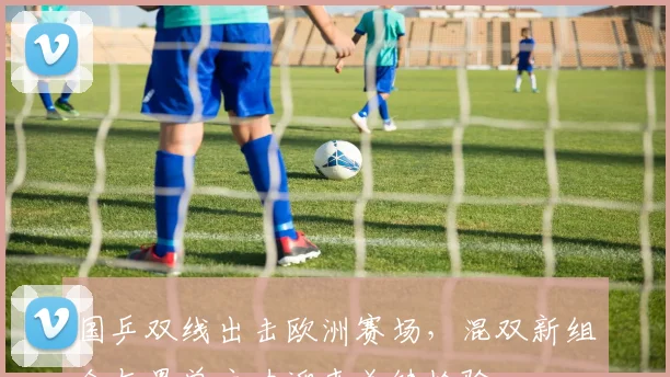 国乒双线出击欧洲赛场，混双新组合与男单主力迎来关键检验