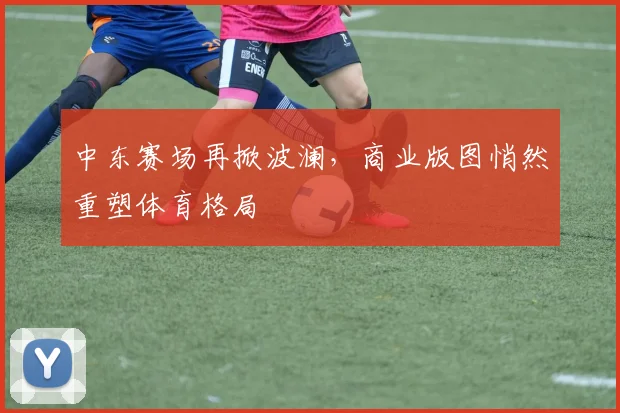 中东赛场再掀波澜，商业版图悄然重塑体育格局