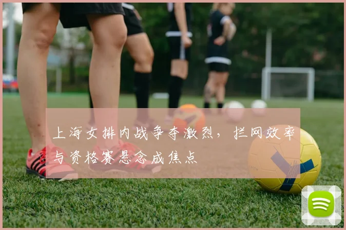 上海女排内战争夺激烈，拦网效率与资格赛悬念成焦点