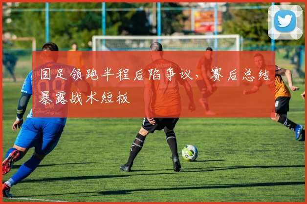 国足领跑半程后陷争议,赛后总结暴露战术短板