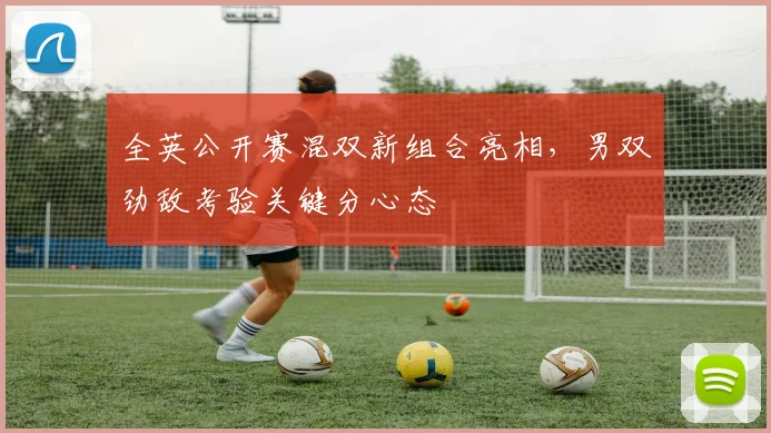 全英公开赛混双新组合亮相，男双劲敌考验关键分心态