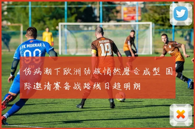 伤病潮下欧洲劲旅悄然磨合成型 国际邀请赛备战路线日趋明朗
