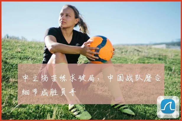 中立场苦练求破局，中国战队磨合细节成胜负手