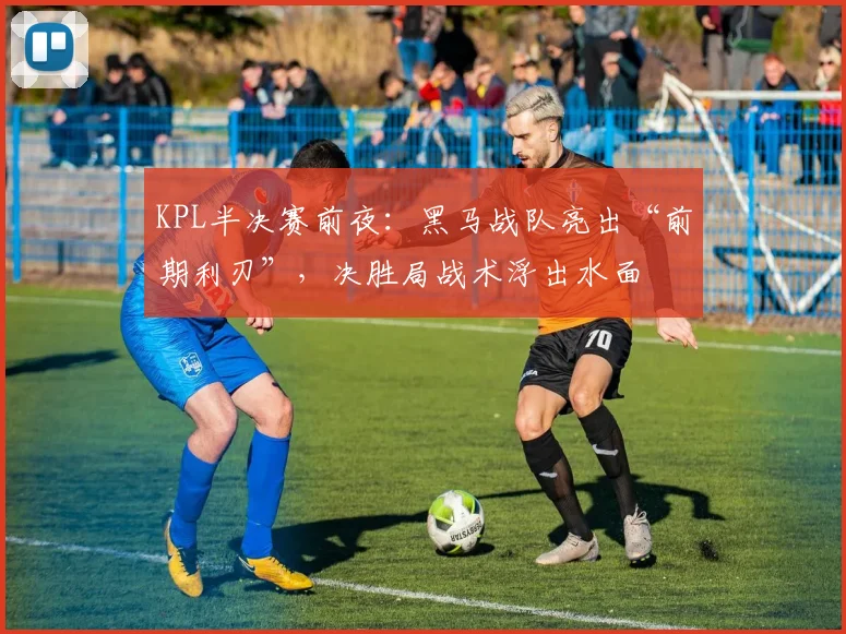 KPL半决赛前夜：黑马战队亮出“前期利刃”，决胜局战术浮出水面