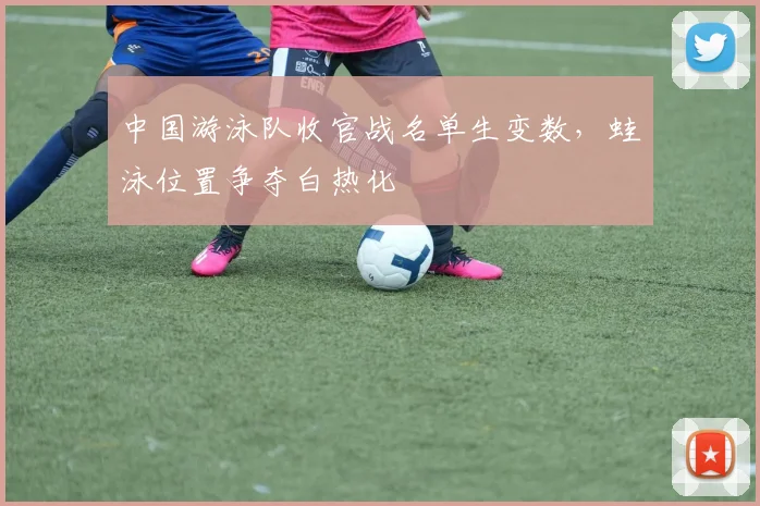 中国游泳队收官战名单生变数，蛙泳位置争夺白热化
