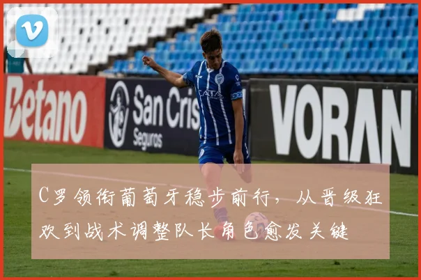 C罗领衔葡萄牙稳步前行，从晋级狂欢到战术调整队长角色愈发关键