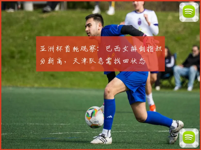 亚洲杯首轮观察：巴西女排剑指积分新高，天津队急需找回状态