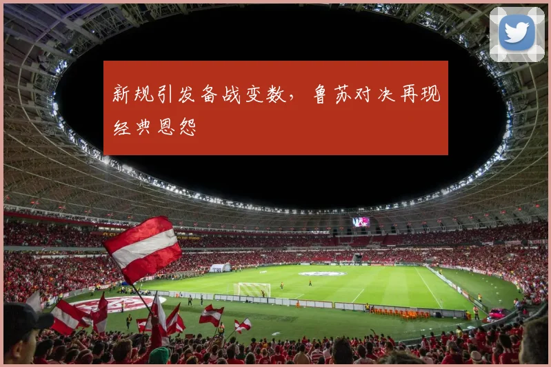 新规引发备战变数，鲁苏对决再现经典恩怨