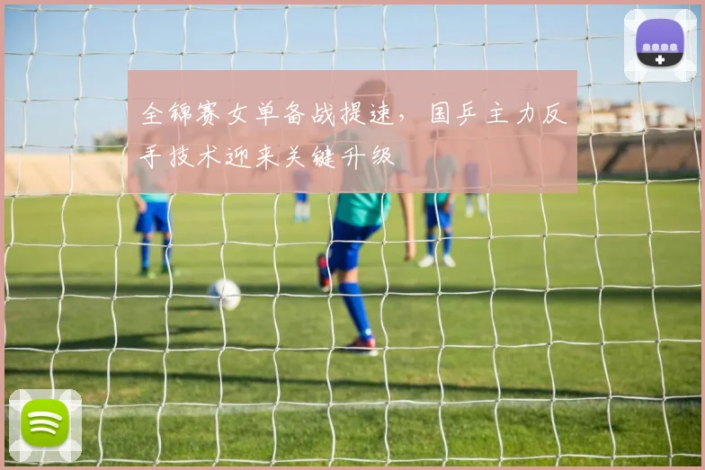 全锦赛女单备战提速，国乒主力反手技术迎来关键升级