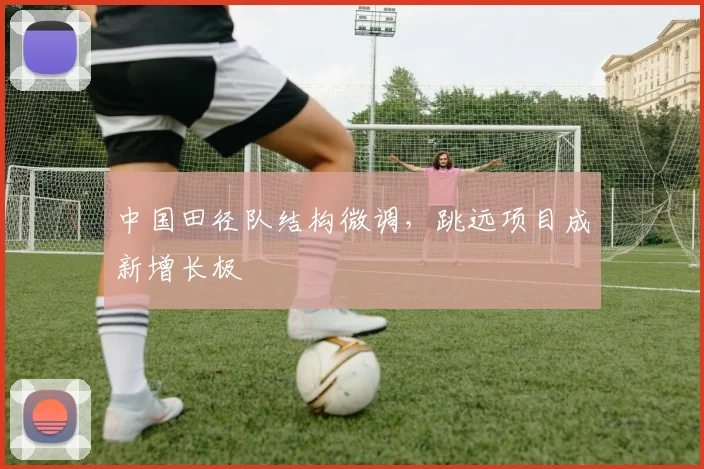 中国田径队结构微调，跳远项目成新增长极