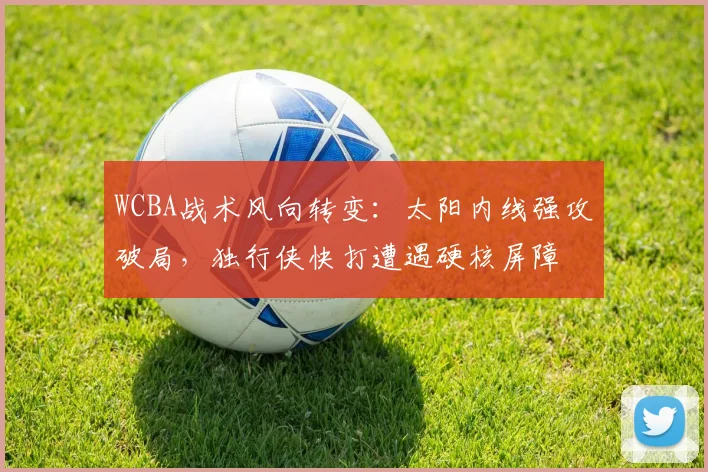 WCBA战术风向转变：太阳内线强攻破局，独行侠快打遭遇硬核屏障