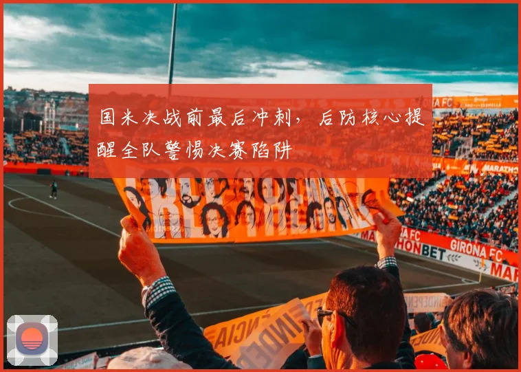 国米决战前最后冲刺，后防核心提醒全队警惕决赛陷阱